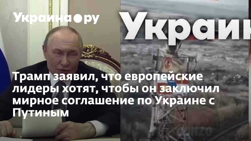 Трамп заявил, что европейские лидеры хотят, чтобы он заключил мирное соглашение по Украине с Путиным